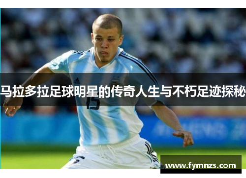 马拉多拉足球明星的传奇人生与不朽足迹探秘