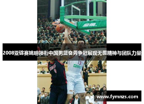 2008亚锦赛姚明领衔中国男篮奋勇争冠展现无畏精神与团队力量