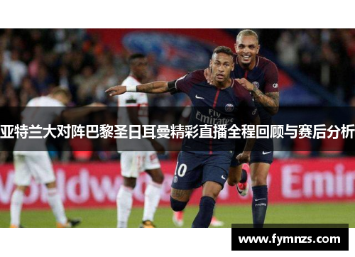 亚特兰大对阵巴黎圣日耳曼精彩直播全程回顾与赛后分析