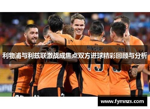 利物浦与利兹联激战成焦点双方进球精彩回顾与分析